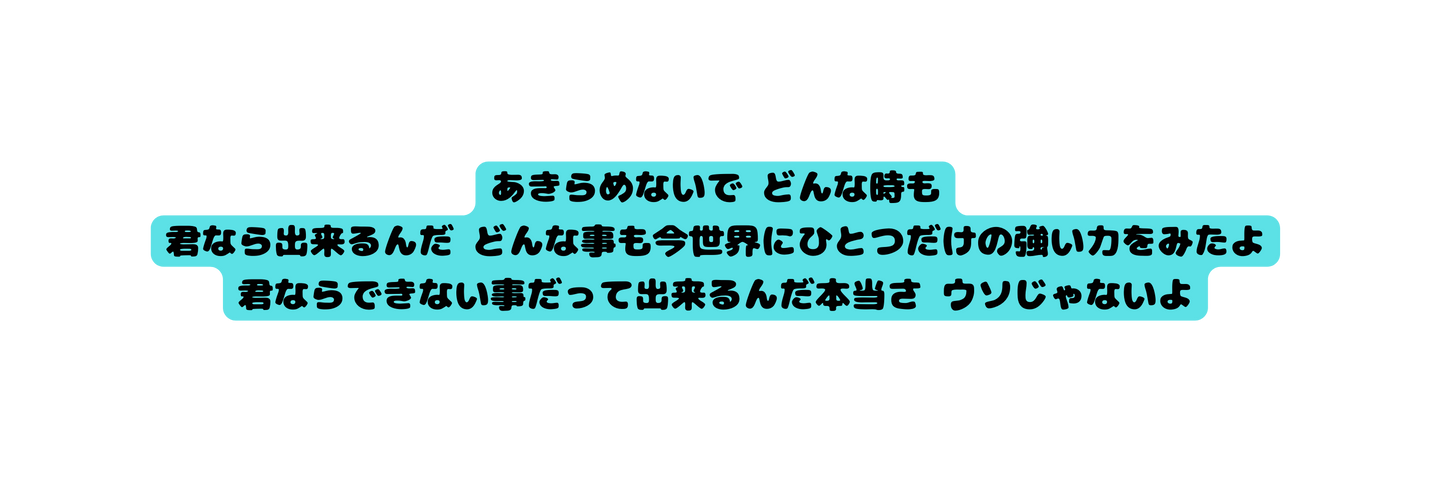 あきらめないで どんな時も 君なら出来るんだ どんな事も今世界にひとつだけの強い力をみたよ 君ならできない事だって出来るんだ本当さ ウソじゃないよ